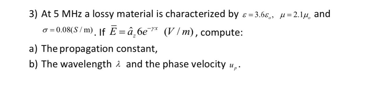 3) At 5 MHz a lossy material is characterized by ɛε=3.6ε, μ=2.1μ and
σ = 0.08(S/m)¸ |f Ē =â₂6e¯* (V/m), compute:
a) The propagation constant,
b) The wavelength and the phase velocity up.