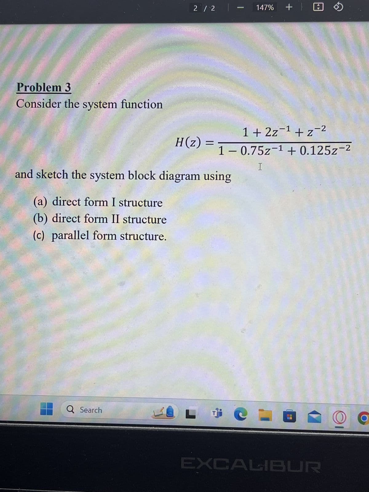 Problem 3
Consider the system function
2/2 |- 147% + ✪
H(z):
1 + 2z-1 + z-2
= 1 -0.75z-1 +0.125z-2
and sketch the system block diagram using
(a) direct form I structure
(b) direct form II structure
(c) parallel form structure.
I
Q Search
L
EXCALIBUR