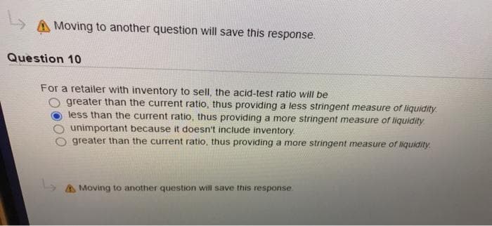 A Moving to another question will save this response.
Question 10
For a retailer with inventory to sell, the acid-test ratio will be
greater than the current ratio, thus providing a less stringent measure of liquidity.
less than the current ratio, thus providing a more stringent measure of liquidity
unimportant because it doesn't include inventory
greater than the current ratio, thus providing a more stringent measure of liquidity.
A Moving to another question will save this response.
