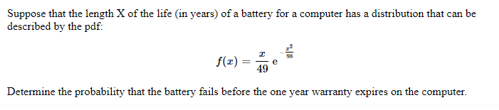 Suppose that the length X of the life (in years) of a battery for a computer has a distribution that can be
described by the pdf:
f(x)=
=
e
R
49
Determine the probability that the battery fails before the one year warranty expires on the computer.