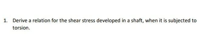 1. Derive a relation for the shear stress developed in a shaft, when it is subjected to
torsion.
