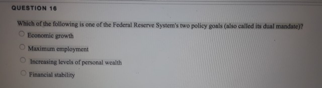 QUESTION 16
Which of the following is one of the Federal Reserve System's two policy goals (also called its dual mandate)?
Economic growth
Maximum employment
Increasing levels of personal wealth
O Financial stability