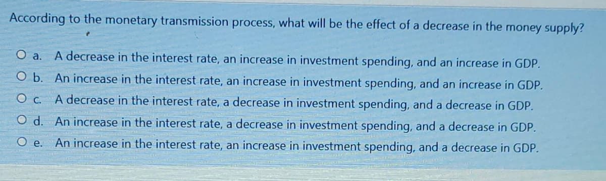 According to the monetary transmission process, what will be the effect of a decrease in the money supply?
O a. A decrease in the interest rate, an increase in investment spending, and an increase in GDP.
O b. An increase in the interest rate, an increase in investment spending, and an increase in GDP.
O c. A decrease in the interest rate, a decrease in investment spending, and a decrease in GDP.
O d. An increase in the interest rate, a decrease in investment spending, and a decrease in GDP.
O e. An increase in the interest rate, an increase in investment spending, and a decrease in GDP.