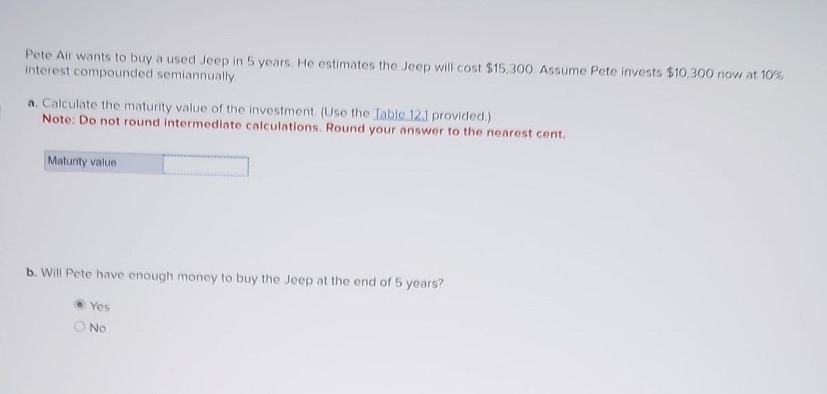 Pete Air wants to buy a used Jeep in 5 years. He estimates the Jeep will cost $15,300. Assume Pete invests $10,300 now at 10%
interest compounded semiannually.
a. Calculate the maturity value of the investment. (Use the Table 12.1 provided.)
Note: Do not round intermediate calculations. Round your answer to the nearest cent.
Maturity value
b. Will Pete have enough money to buy the Jeep at the end of 5 years?
Yes
No.