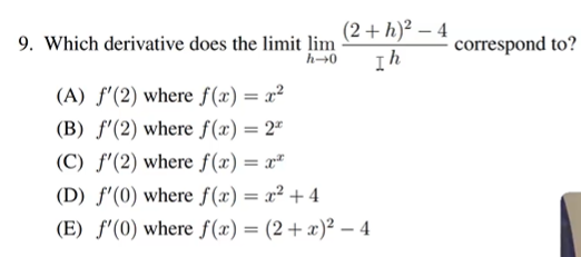 9. Which derivative does the limit lim
h→0
(2+h)²2-4
Ih
(A) f'(2) where f(x) = x²
(B) f'(2) where f(x) = 2*
(C) f'(2) where f(x) = x
(D) f'(0) where f(x) = x² + 4
(E) f'(0) where f(x) = (2+ x)² - 4
correspond to?