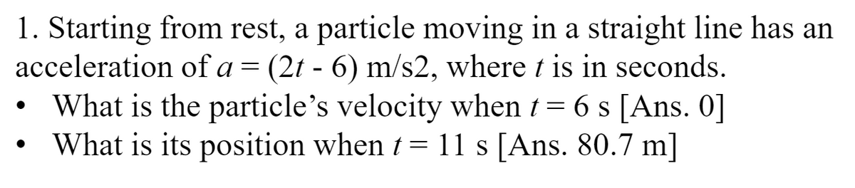 1. Starting from rest, a particle moving in a straight line has an
acceleration of a = (2t - 6) m/s2, where t is in seconds.
●
What is the particle's velocity when t = 6 s [Ans. 0]
What is its position when t = 11 s [Ans. 80.7 m]