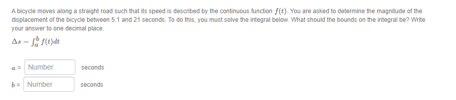 A bicycle moves along a straight road such that its speed is described by the continuous function f(t). You are asked to determine the magnitude of the
displacement of the bicycle between 5.1 and 21 seconds. To do this, you must solve the integral below. What should the bounds on the integral be? Write
your answer to one decimal place.
As - fo f(t)dt
a = Number
b =
Number
seconds
seconds