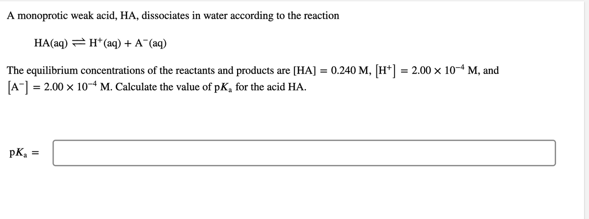 A monoprotic weak acid, HA, dissociates in water according to the reaction
HA(aq) = H*(aq) + A¯(aq)
The equilibrium concentrations of the reactants and products are [HA] = 0.240 M, [H*] = 2.00 x 10-4 M, and
[A-] = 2.00 x 10-4 M. Calculate the value of pK, for the acid HA.
pKa
