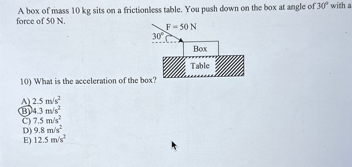 A box of mass 10 kg sits on a frictionless table. You push down on the box at angle of 30° with a
force of 50 N.
30°
10) What is the acceleration of the box?
A) 2.5 m/s²
B4.3 m/s²
C) 7.5 m/s²
D) 9.8 m/s²
E) 12.5 m/s²
F = 50 N
Box
Table