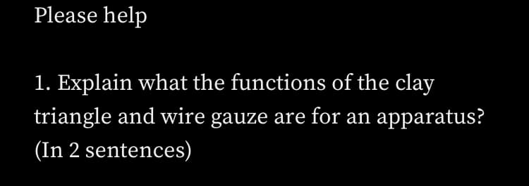 Please help
1. Explain what the functions of the clay
triangle and wire gauze are for an apparatus?
(In 2 sentences)

