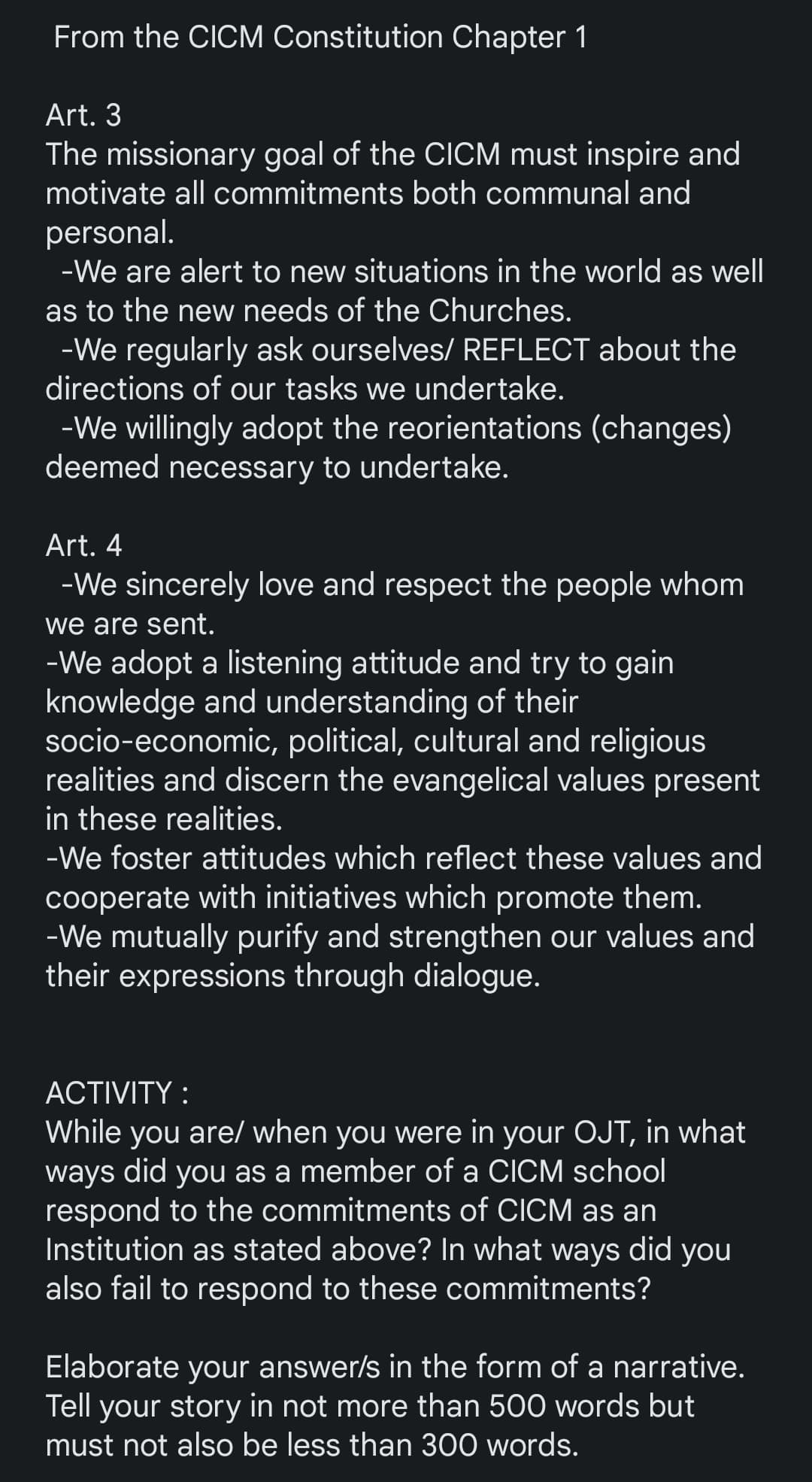 From the CICM Constitution Chapter 1
Art. 3
The missionary goal of the CICM must inspire and
motivate all commitments both communal and
personal.
-We are alert to new situations in the world as well
as to the new needs of the Churches.
-We regularly ask ourselves/ REFLECT about the
directions of our tasks we undertake.
-We willingly adopt the reorientations (changes)
deemed necessary to undertake.
Art. 4
-We sincerely love and respect the people whom
we are sent.
-We adopt a listening attitude and try to gain
knowledge and understanding of their
socio-economic, political, cultural and religious
realities and discern the evangelical values present
in these realities.
-We foster attitudes which reflect these values and
cooperate with initiatives which promote them.
-We mutually purify and strengthen our values and
their expressions through dialogue.
ACTIVITY:
While you are/ when you were in your OJT, in what
ways did you as a member of a CICM school
respond to the commitments of CICM as an
Institution as stated above? In what ways did you
also fail to respond to these commitments?
Elaborate your answer/s in the form of a narrative.
Tell your story in not more than 500 words but
must not also be less than 300 words.