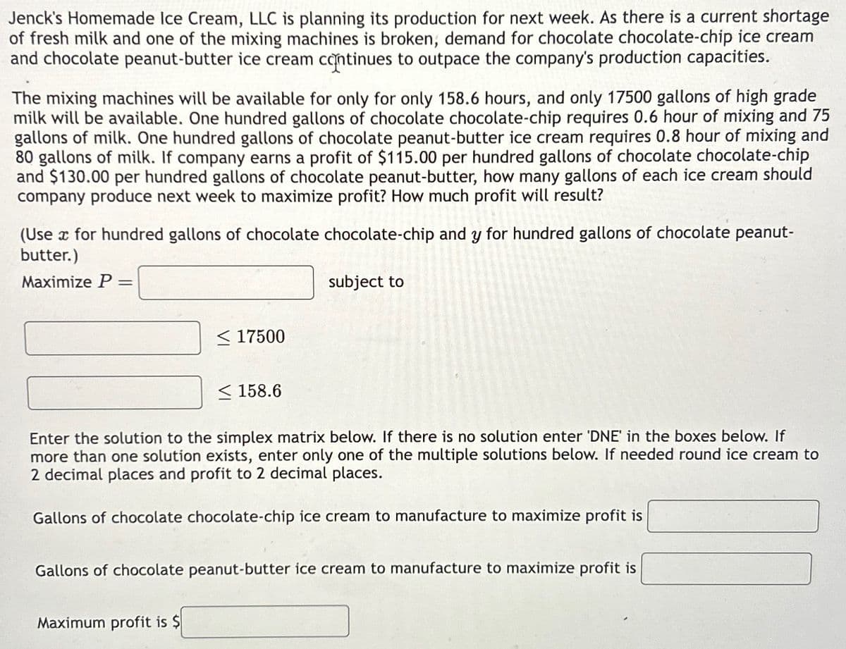 Jenck's Homemade Ice Cream, LLC is planning its production for next week. As there is a current shortage
of fresh milk and one of the mixing machines is broken, demand for chocolate chocolate-chip ice cream
and chocolate peanut-butter ice cream continues to outpace the company's production capacities.
The mixing machines will be available for only for only 158.6 hours, and only 17500 gallons of high grade
milk will be available. One hundred gallons of chocolate chocolate-chip requires 0.6 hour of mixing and 75
gallons of milk. One hundred gallons of chocolate peanut-butter ice cream requires 0.8 hour of mixing and
80 gallons of milk. If company earns a profit of $115.00 per hundred gallons of chocolate chocolate-chip
and $130.00 per hundred gallons of chocolate peanut-butter, how many gallons of each ice cream should
company produce next week to maximize profit? How much profit will result?
(Use x for hundred gallons of chocolate chocolate-chip and y for hundred gallons of chocolate peanut-
butter.)
Maximize P =
=
subject to
<17500
158.6
Enter the solution to the simplex matrix below. If there is no solution enter 'DNE' in the boxes below. If
more than one solution exists, enter only one of the multiple solutions below. If needed round ice cream to
2 decimal places and profit to 2 decimal places.
Gallons of chocolate chocolate-chip ice cream to manufacture to maximize profit is
Gallons of chocolate peanut-butter ice cream to manufacture to maximize profit is
Maximum profit is $