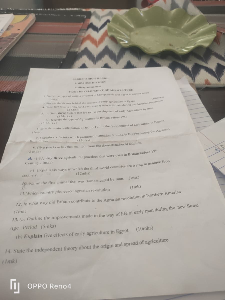 BARICHO HIGH SCHOOL
FORM ONE HISTORY
Holiday assignment
Topic: DEVELOPMENT OF AGRICULTURE
2 Name the types of writing invented in Mesopotamia and Egypt in ancient times
(2mks)
3.Discuss the factors behind the success of early agriculture in Egypt
(10mrks)
4. State two results of the land enclosure system in Britain during the Agrarian revolution
(2 Mrks)
5. a. State three factors that led to the development of early Agriculture by man
(3 Marks)
b. Describe the type of Agriculture in Britain before 1750
(12 Marks)
6 Give the main contribution of Jethro Tull in the development of agriculture in Britain
(Imk)
7. Explain six factors which promoted plantation farming in Europe during the Agrarian
Revolution
(12mks)
8. Give two benefits that man got from the domestication of animals.
(2 mks)
a) Identify three agricultural practices that were used in Britain before 17th
Century.(3mks)
b) Explain six ways in which the third world countries are trying to achieve food
security.
(12mks)
10. Name the first animal that was domesticated by man. (1mk)
11. Which country pioneered agrarian revolution
(Imk)
12. In what way did Britain contribute to the Agrarian revolution in Northern America
(Imk)
13. (a) Outline the improvements made in the way of life of early man during the new Stone
Age Period (5mks)
(b) Explain five effects of early agriculture in Egypt (10mks)
14. State the independent theory about the origin and spread of agriculture
(Imk)
Гу
OPPO Reno4