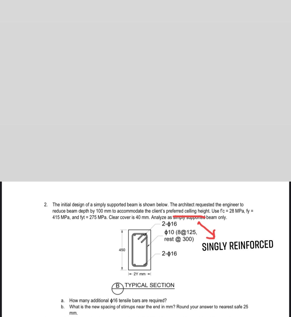 2. The initial design of a simply supported beam is shown below. The architect requested the engineer to
reduce beam depth by 100 mm to accommodate the client's preferred celling height. Use f'c = 28 MPa, fy =
415 MPa, and fyt 275 MPa. Clear cover is 40 mm. Analyze as Simply supported beam only.
2-016
$10 (8@125,
rest @ 300)
SINGLY REINFORCED
450
2-016
- 2Y mm-
BTYPICAL SECTION
How many additional 16 tensile bars are required?
b. What is the new spacing of stirrups near the end in mm? Round your answer to nearest safe 25
a.
mm.
