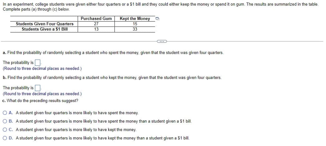 In an experiment, college students were given either four quarters or a $1 bill and they could either keep the money or spend it on gum. The results are summarized in the table.
Complete parts (a) through (c) below.
Students Given Four Quarters
Students Given a $1 Bill
Purchased Gum
27
13
Kept the Money Q
15
33
a. Find the probability of randomly selecting a student who spent the money, given that the student was given four quarters.
The probability is
(Round to three decimal places as needed.)
b. Find the probability of randomly selecting a student who kept the money, given that the student was given four quarters.
The probability is
(Round to three decimal places as needed.)
c. What do the preceding results suggest?
OA. A student given four quarters is more likely to have spent the money.
OB. A student given four quarters is more likely to have spent the money than a student given a $1 bill.
OC. A student given four quarters is more likely to have kept the money.
O D. A student given four quarters is more likely to have kept the money than a student given a $1 bill.