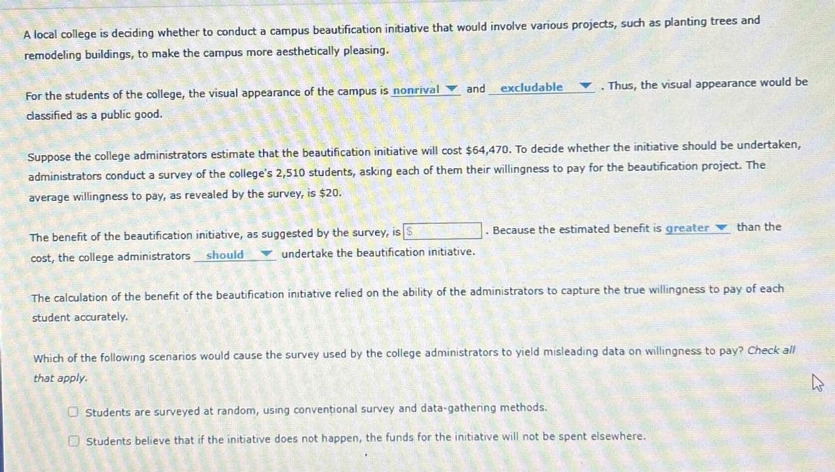 A local college is deciding whether to conduct a campus beautification initiative that would involve various projects, such as planting trees and
remodeling buildings, to make the campus more aesthetically pleasing.
For the students of the college, the visual appearance of the campus is nonrival
classified as a public good.
and excludable
A
Thus, the visual appearance would be
Suppose the college administrators estimate that the beautification initiative will cost $64,470. To decide whether the initiative should be undertaken,
administrators conduct a survey of the college's 2,510 students, asking each of them their willingness to pay for the beautification project. The
average willingness to pay, as revealed by the survey, is $20.
. Because the estimated benefit is greater than the
undertake the beautification initiative.
The benefit of the beautification initiative, as suggested by the survey, is S
cost, the college administrators
should
The calculation of the benefit of the beautification initiative relied on the ability of the administrators to capture the true willingness to pay of each
student accurately.
Which of the following scenarios would cause the survey used by the college administrators to yield misleading data on willingness to pay? Check all
that apply.
Students are surveyed at random, using conventional survey and data-gathering methods.
Students believe that if the initiative does not happen, the funds for the initiative will not be spent elsewhere.