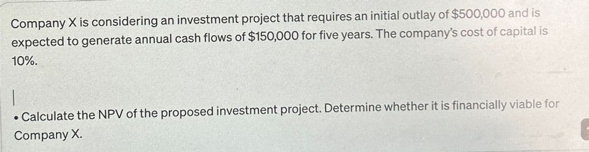 Company X is considering an investment project that requires an initial outlay of $500,000 and is
expected to generate annual cash flows of $150,000 for five years. The company's cost of capital is
10%.
• Calculate the NPV of the proposed investment project. Determine whether it is financially viable for
Company X.