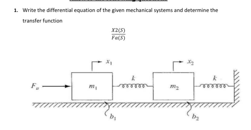 1. Write the differential equation of the given mechanical systems and determine the
transfer function
X2(S)
Fa(S)
x1
k
m2
mi
Fa
bi
X2
k
b2