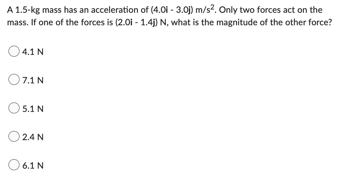 A 1.5-kg mass has an acceleration of (4.0i - 3.0j) m/s². Only two forces act on the
mass. If one of the forces is (2.0i - 1.4j) N, what is the magnitude of the other force?
4.1 N
07.1 N
5.1 N
O24N
6.1 N