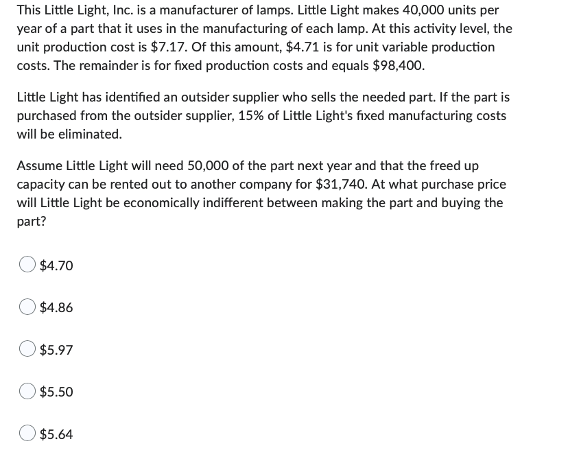 This Little Light, Inc. is a manufacturer of lamps. Little Light makes 40,000 units per
year of a part that it uses in the manufacturing of each lamp. At this activity level, the
unit production cost is $7.17. Of this amount, $4.71 is for unit variable production
costs. The remainder is for fixed production costs and equals $98,400.
Little Light has identified an outsider supplier who sells the needed part. If the part is
purchased from the outsider supplier, 15% of Little Light's fixed manufacturing costs
will be eliminated.
Assume Little Light will need 50,000 of the part next year and that the freed up
capacity can be rented out to another company for $31,740. At what purchase price
will Little Light be economically indifferent between making the part and buying the
part?
$4.70
$4.86
$5.97
$5.50
$5.64