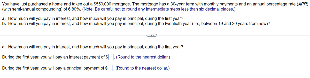 You have just purchased a home and taken out a $550,000 mortgage. The mortgage has a 30-year term with monthly payments and an annual percentage rate (APR)
(with semi-annual compounding) of 6.80%. (Note: Be careful not to round any intermediate steps less than six decimal places.)
a. How much will you pay in interest, and how much will you pay in principal, during the first year?
b. How much will you pay in interest, and how much will you pay in principal, during the twentieth year (i.e., between 19 and 20 years from now)?
a. How much will you pay in interest, and how much will you pay in principal, during the first year?
During the first year, you will pay an interest payment of $
(Round to the nearest dollar.)
During the first year, you will pay a principal payment of $
(Round to the nearest dollar.)