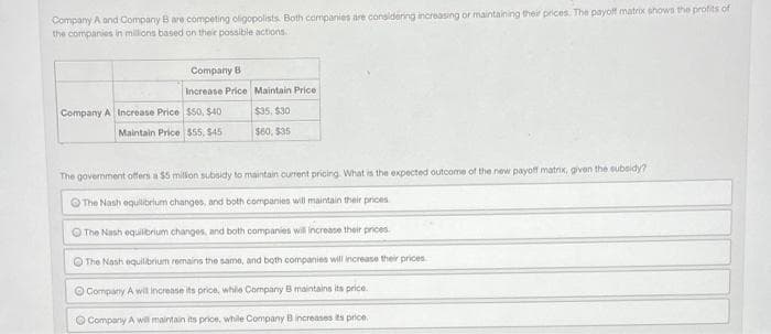 Company A and Company B are competing oligopolists. Both companies are considering increasing or maintaining their prices. The payoff matrix shows the profits of
the companies in millions based on their possible actions..
Company A Increase Price
Company B
Increase Price Maintain Price
$50, $40
Maintain Price $55, $45
$35, $30
$60, $35
The government offers a $5 million subsidy to maintain current pricing. What is the expected outcome of the new payoff matrix, given the subsidy?
The Nash equilibrium changes, and both companies will maintain their prices
The Nash equilibrium changes, and both companies will increase their prices.
The Nash equilibrium remains the same, and both companies will increase their prices
Company A will increase its price, while Company B maintains its price.
Company A will maintain its price, while Company B increases its price