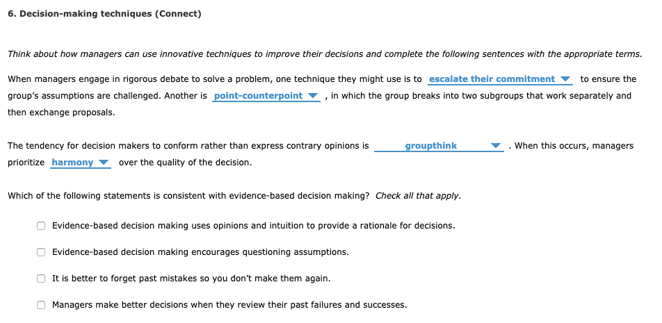 6. Decision-making techniques (Connect)
Think about how managers can use innovative techniques to improve their decisions and complete the following sentences with the appropriate terms.
When managers engage in rigorous debate to solve a problem, one technique they might use is to escalate their commitment to ensure the
group's assumptions are challenged. Another is point-counterpoint, in which the group breaks into two subgroups that work separately and
then exchange proposals.
The tendency for decision makers to conform rather than express contrary opinions is
prioritize harmony over the quality of the decision.
groupthink
Which of the following statements is consistent with evidence-based decision making? Check all that apply.
Evidence-based decision making uses opinions and intuition to provide a rationale for decisions.
Evidence-based decision making encourages questioning assumptions.
It is better to forget past mistakes so you don't make them again.
Managers make better decisions when they review their past failures and successes.
When this occurs, managers