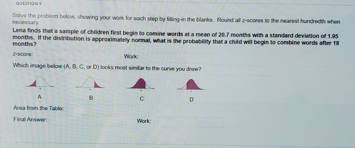 QUESTION 9
Solve the problem below, showing your work for each step by filling-in the blanks. Round all z-scores to the nearest hundredth when
necessary.
Lena finds that a sample of children first begin to comine words at a mean of 20.7 months with a standard deviation of 1.95
months. If the distribution is approximately normal, what is the probability that a child will begin to combine words after 18
months?
Z-Score:
Work:
Which image below (A, B, C, or D) looks most similar to the curve you drew?
A
C
Area from the Table:
Final Answer:
Work:
