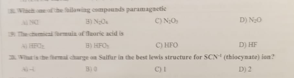 18. Which one of the following compounds paramagnetic
AINO
B) N₂O4
19. The chemical formula of fluoric acid is
B) HFO
C) HFO
D) HF
20. Wat is the formal charge on Sulfur in the best lewis structure for SCN-¹ (thiocynate) ion?
BO
C) 1
D) 2
C) N₂O3
D) N₂O