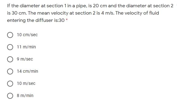 If the diameter at section 1 in a pipe, is 20 cm and the diameter at section 2
is 30 cm. The mean velocity at section 2 is 4 m/s. The velocity of fluid
entering the diffuser is:30 *
10 cm/sec
11 m/min
9 m/sec
14 cm/min
10 m/sec
8 m/min
