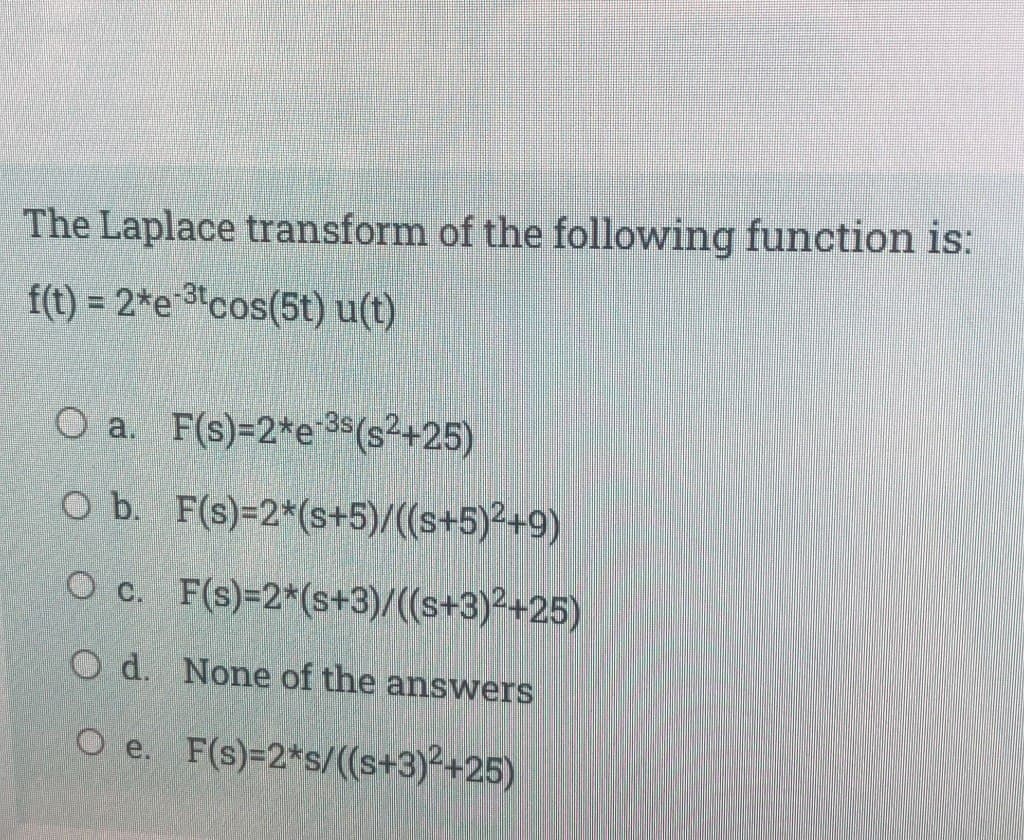 The Laplace transform of the following function is:
f(t) = 2*e cos(5t) u(t)
O a. F(s)=2*e-3s (s²+25)
O b. F(s)=2*(s+5)/((s+5)²+9)
O c. F(s)=2*(s+3)/((s+3)²+25)
Od. None of the answers
O e. F(s)=2*s/((s+3)²+25)