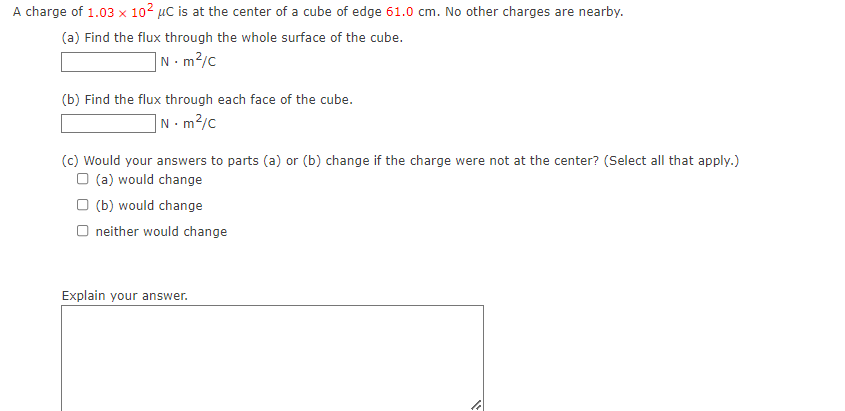 A charge of 1.03 x 102 µC is at the center of a cube of edge 61.0 cm. No other charges are nearby.
(a) Find the flux through the whole surface of the cube.
]N.m²/c
(b) Find the flux through each face of the cube.
]N•m²/c
(c) Would your answers to parts (a) or (b) change if the charge were not at the center? (Select all that apply.)
O (a) would change
O (b) would change
O neither would change
Explain your answer.
