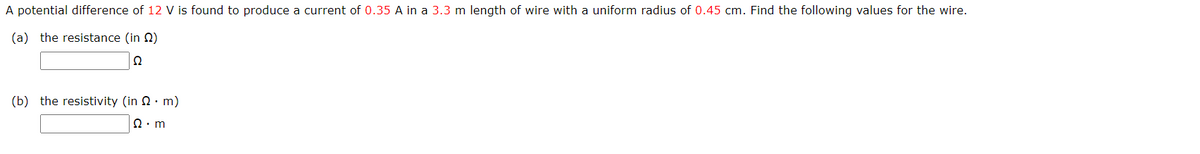 A potential difference of 12 V is found to produce a current of 0.35 A in a 3.3 m length of wire with a uniform radius of 0.45 cm. Find the following values for the wire.
(a) the resistance (in 2)
Ω
(b) the resistivity (in 2· m)
