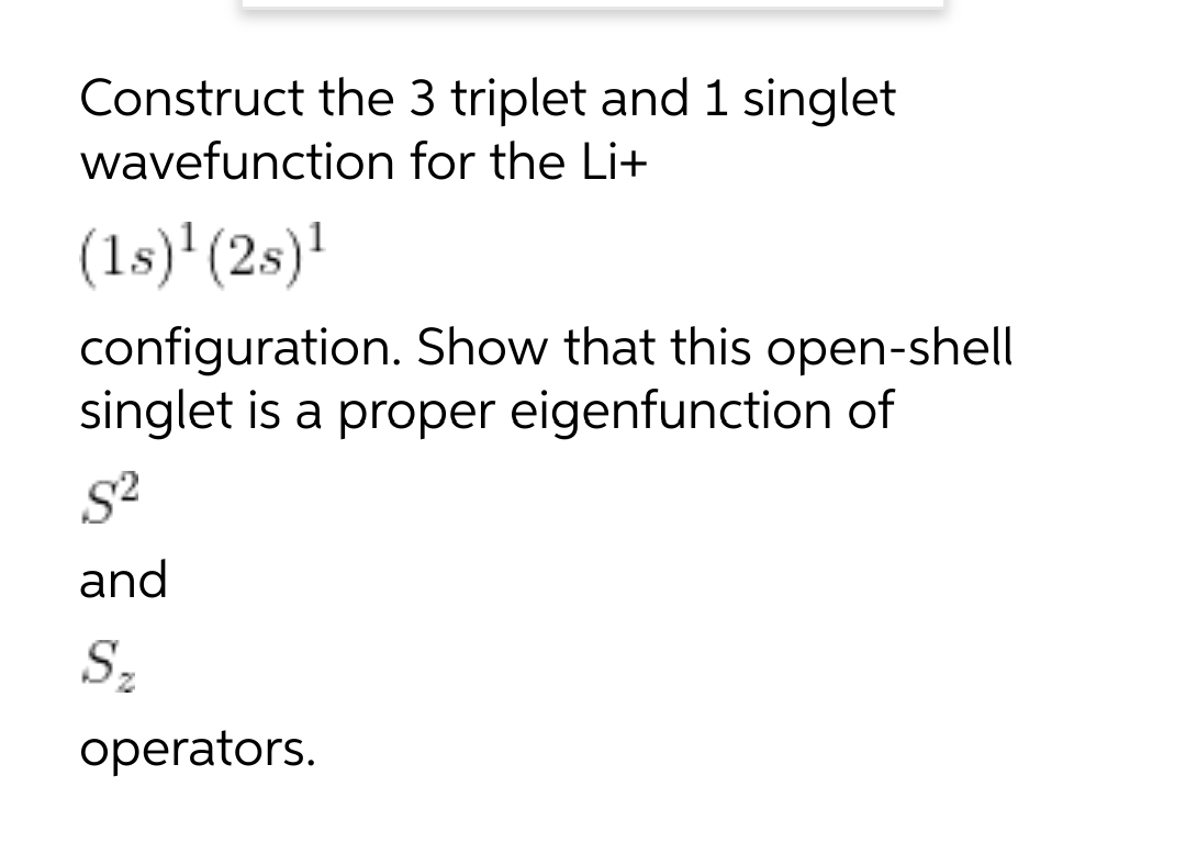 Construct the 3 triplet and 1 singlet
wavefunction for the Li+
(1s)'(2s)!
configuration. Show that this open-shell
singlet is a proper eigenfunction of
and
Sz
operators.
