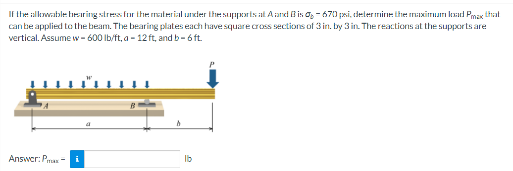 If the allowable bearing stress for the material under the supports at A and B is ob = 670 psi, determine the maximum load Pmax that
can be applied to the beam. The bearing plates each have square cross sections of 3 in. by 3 in. The reactions at the supports are
vertical. Assume w = 600 lb/ft, a = 12 ft, and b = 6 ft.
P
a
Answer: Pmax=
i
b
lb