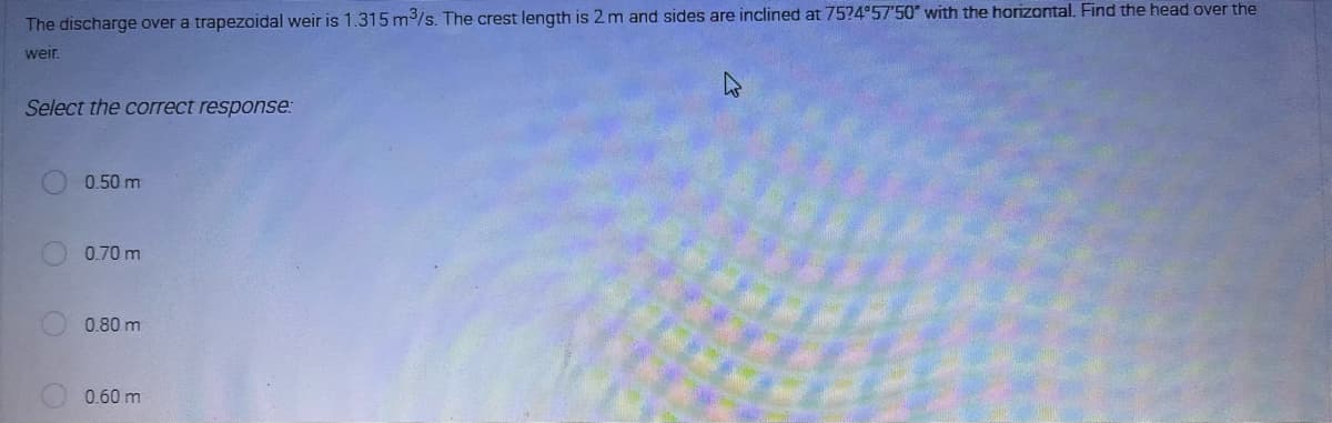 The discharge over a trapezoidal weir is 1.315 m³/s. The crest length is 2 m and sides are inclined at 7524°57'50" with the horizontal. Find the head over the
weir.
Select the correct response:
0.50 m
0.70 m
0.80 m
0.60 m