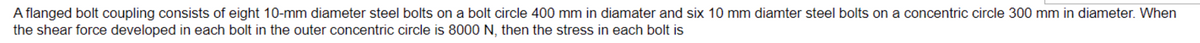 A flanged bolt coupling consists of eight 10-mm diameter steel bolts on a bolt circle 400 mm in diamater and six 10 mm diamter steel bolts on a concentric circle 300 mm in diameter. When
the shear force developed in each bolt in the outer concentric circle is 8000 N, then the stress in each bolt is