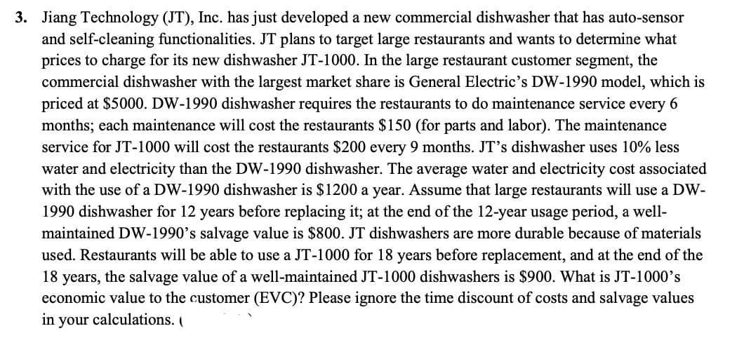 3. Jiang Technology (JT), Inc. has just developed a new commercial dishwasher that has auto-sensor
and self-cleaning functionalities. JT plans to target large restaurants and wants to determine what
prices to charge for its new dishwasher JT-1000. In the large restaurant customer segment, the
commercial dishwasher with the largest market share is General Electric's DW-1990 model, which is
priced at $5000. DW-1990 dishwasher requires the restaurants to do maintenance service every 6
months; each maintenance will cost the restaurants $150 (for parts and labor). The maintenance
service for JT-1000 will cost the restaurants $200 every 9 months. JT's dishwasher uses 10% less
water and electricity than the DW-1990 dishwasher. The average water and electricity cost associated
with the use of a DW-1990 dishwasher is $1200 a year. Assume that large restaurants will use a DW-
1990 dishwasher for 12 years before replacing it; at the end of the 12-year usage period, a well-
maintained DW-1990's salvage value is $800. JT dishwashers are more durable because of materials
used. Restaurants will be able to use a JT-1000 for 18 years before replacement, and at the end of the
18 years, the salvage value of a well-maintained JT-1000 dishwashers is $900. What is JT-1000's
economic value to the customer (EVC)? Please ignore the time discount of costs and salvage values
in your calculations. (
