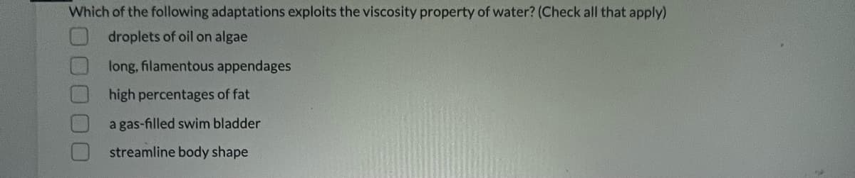 Which of the following adaptations exploits the viscosity property of water? (Check all that apply)
droplets of oil on algae
long, filamentous appendages
high percentages of fat
a gas-filled swim bladder
streamline body shape
