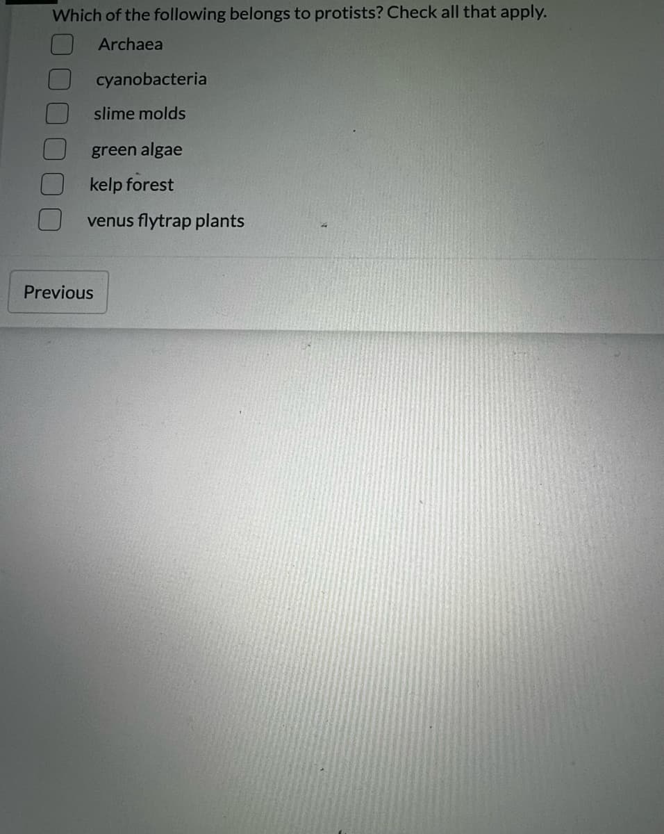 Which of the following belongs to protists? Check all that apply.
Archaea
cyanobacteria
slime molds
green algae
kelp forest
venus flytrap plants
Previous
