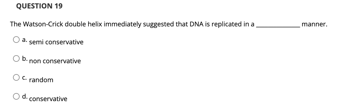 QUESTION 19
The Watson-Crick double helix immediately suggested that DNA is replicated in a
manner.
a. semi conservative
b.
non conservative
C. random
Od.
conservative
