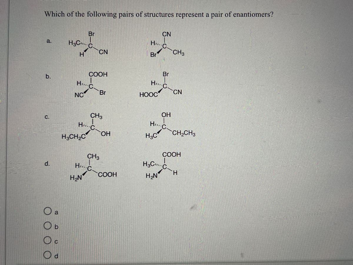 Which of the following pairs of structures represent a pair of enantiomers?
a.
b.
C.
d.
O a
O b
Oc
C
Od
H3C...
H
Br
C
HC
NC
H3CH₂C
COOH
H... C
CN
CH3
Br
HC
H₂N
CH3
OH
COOH
CN
HC-CH3
Br
Br
H.C.
HOOC
OH
H... C
H₂C
CN
H3C C
H₂N
CH₂CH3
COOH
H