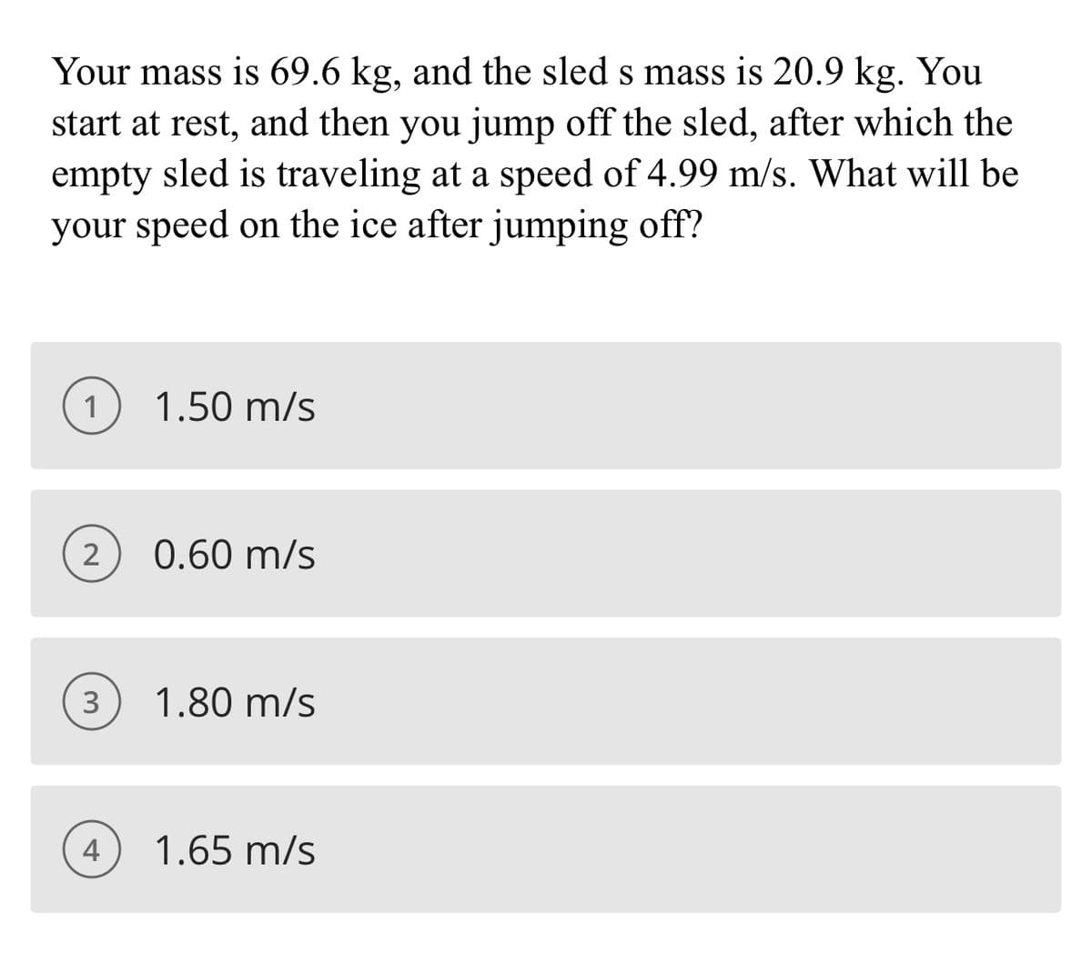 Your mass is 69.6 kg, and the sled s mass is 20.9 kg. You
start at rest, and then you jump off the sled, after which the
empty sled is traveling at a speed of 4.99 m/s. What will be
your speed on the ice after jumping off?
1
1.50 m/s
2
0.60 m/s
1.80 m/s
4
1.65 m/s
