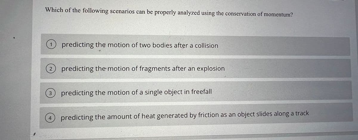 Which of the following scenarios can be properly analyzed using the conservation of momentum?
predicting the motion of two bodies after a collision
1
2
predicting the motion of fragments after an explosion
3 predicting the motion of a single object in freefall
4 predicting the amount of heat generated by friction as an object slides along a track
