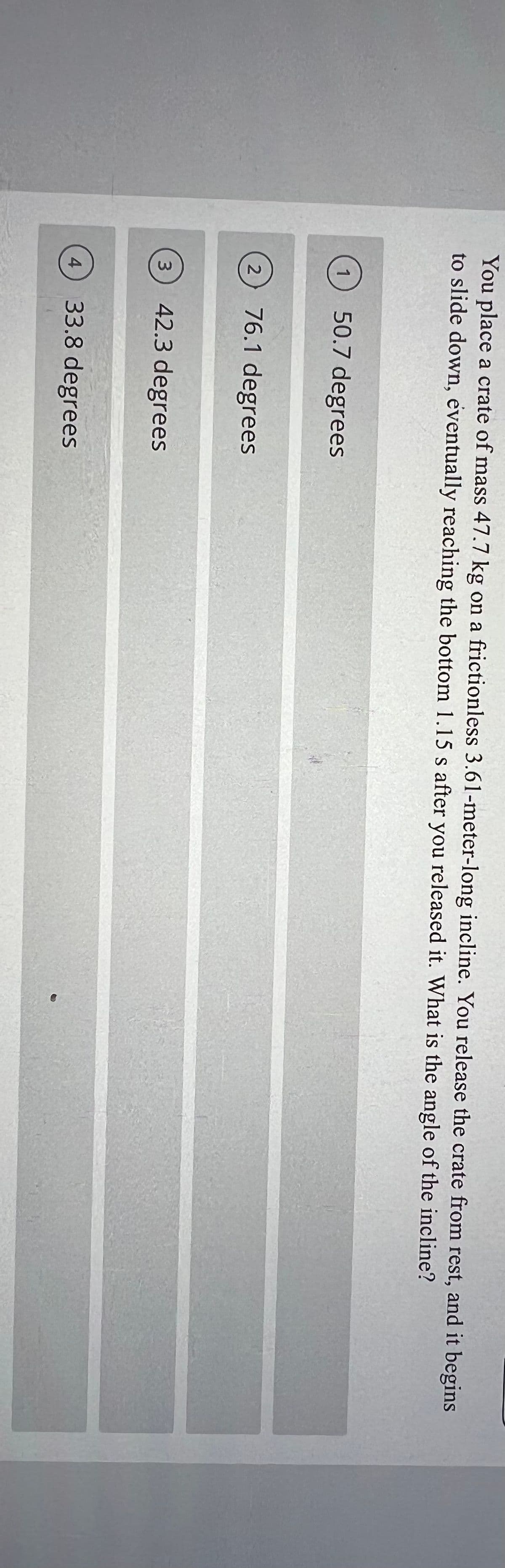 You place a crate of mass 47.7 kg on a frictionless 3.61-meter-long incline. You release the crate from rest, and it begins
to slide down, eventually reaching the bottom 1.15 s after you released it. What is the angle of the incline?
1
50.7 degrees
76.1 degrees
3.
42.3 degrees
4
33.8 degrees
