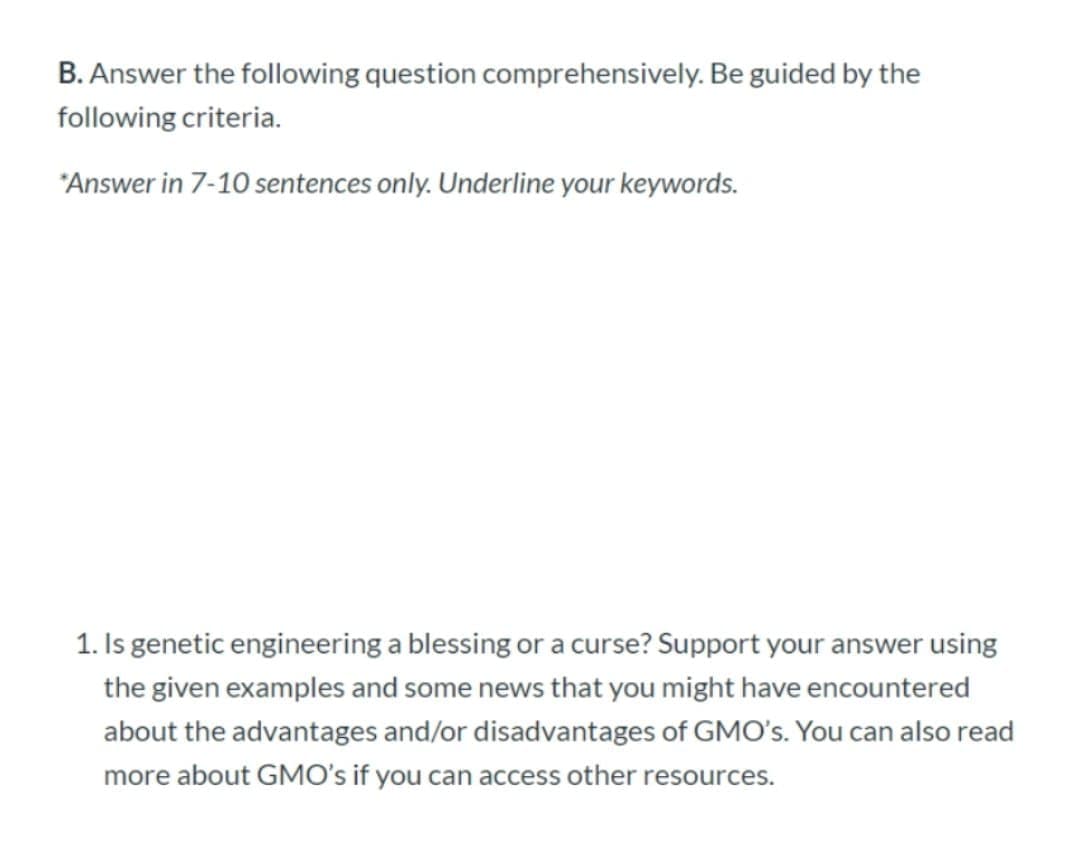 B. Answer the following question comprehensively. Be guided by the
following criteria.
"Answer in 7-10 sentences only. Underline your keywords.
1. Is genetic engineering a blessing or a curse? Support your answer using
the given examples and some news that you might have encountered
about the advantages and/or disadvantages of GMO's. You can also read
more about GMO's if you can access other resources.
