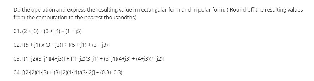 Do the operation and express the resulting value in rectangular form and in polar form. ( Round-off the resulting values
from the computation to the nearest thousandths)
01. (2 + j3) + (3 + j4) – (1 + j5)
02. [(5 + j1) x (3 - j3)] - [(5 + j1) + (3 - j3)]
03. [(1-j2)(3-j1)(4+j3)] ÷ [(1-j2)(3-j1) + (3-j1)(4+j3) + (4+j3)(1-j2)]
04. [(2-j2)(1-j3) + (3+j2)(1-j1)/(3-j2)] - (0.3+j0.3)
