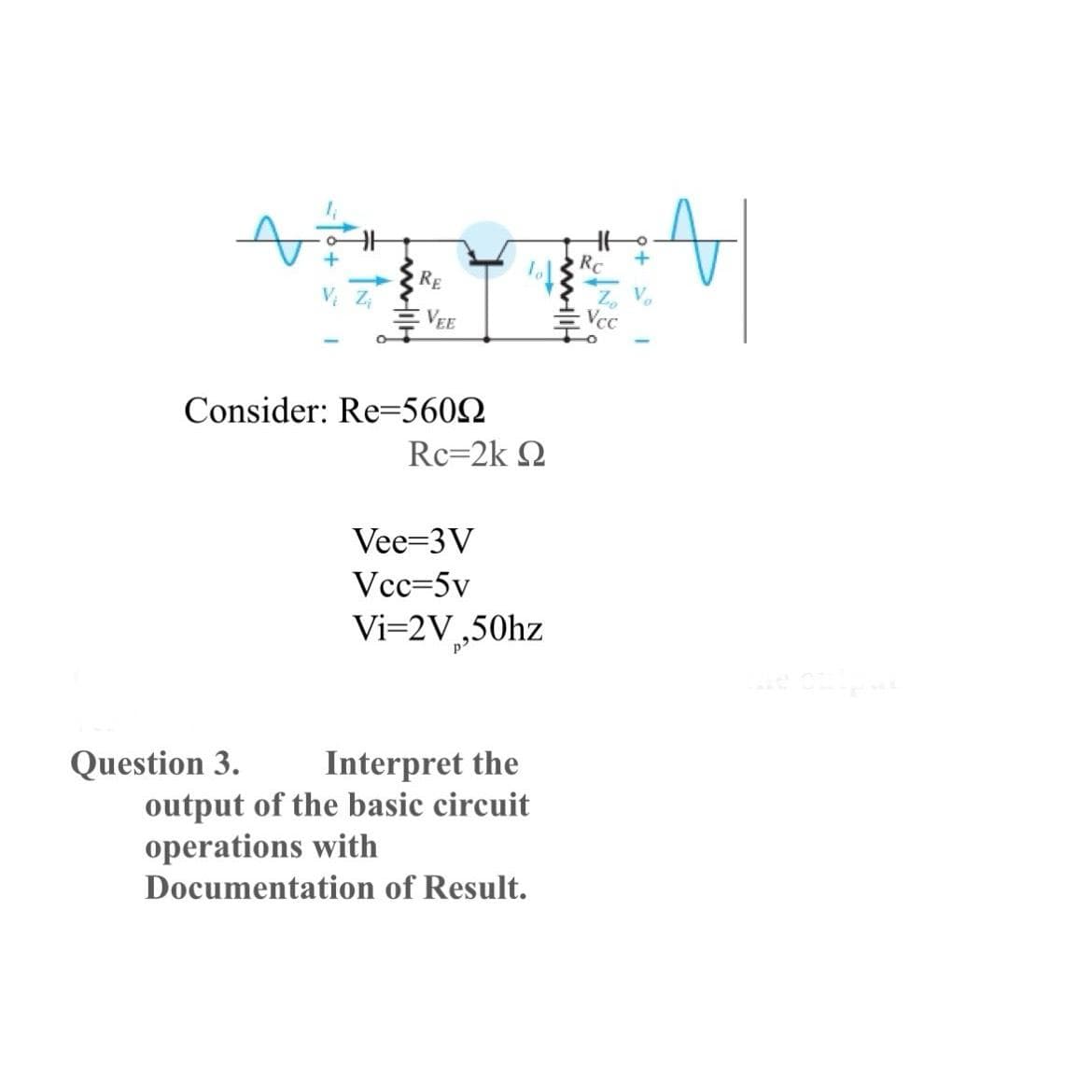 RE
Question 3.
VEE
Consider: Re=5600
Rc=2K Q
Vee-3V
Vcc=5v
Vi=2V₂,50hz
Interpret the
output of the basic circuit
operations with
Documentation of Result.
Vcc
t
le on