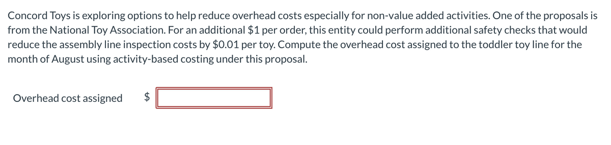 Concord Toys is exploring options to help reduce overhead costs especially for non-value added activities. One of the proposals is
from the National Toy Association. For an additional $1 per order, this entity could perform additional safety checks that would
reduce the assembly line inspection costs by $0.01 per toy. Compute the overhead cost assigned to the toddler toy line for the
month of August using activity-based costing under this proposal.
Overhead cost assigned
$