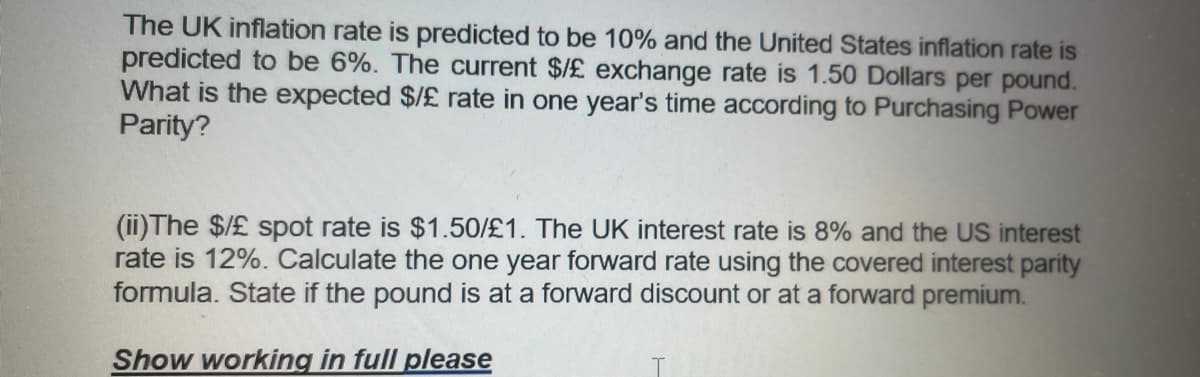The UK inflation rate is predicted to be 10% and the United States inflation rate is
predicted to be 6%. The current $/£ exchange rate is 1.50 Dollars per pound.
What is the expected $/£ rate in one year's time according to Purchasing Power
Parity?
(ii) The $/£ spot rate is $1.50/£1. The UK interest rate is 8% and the US interest
rate is 12%. Calculate the one year forward rate using the covered interest parity
formula. State if the pound is at a forward discount or at a forward premium.
Show working in full please